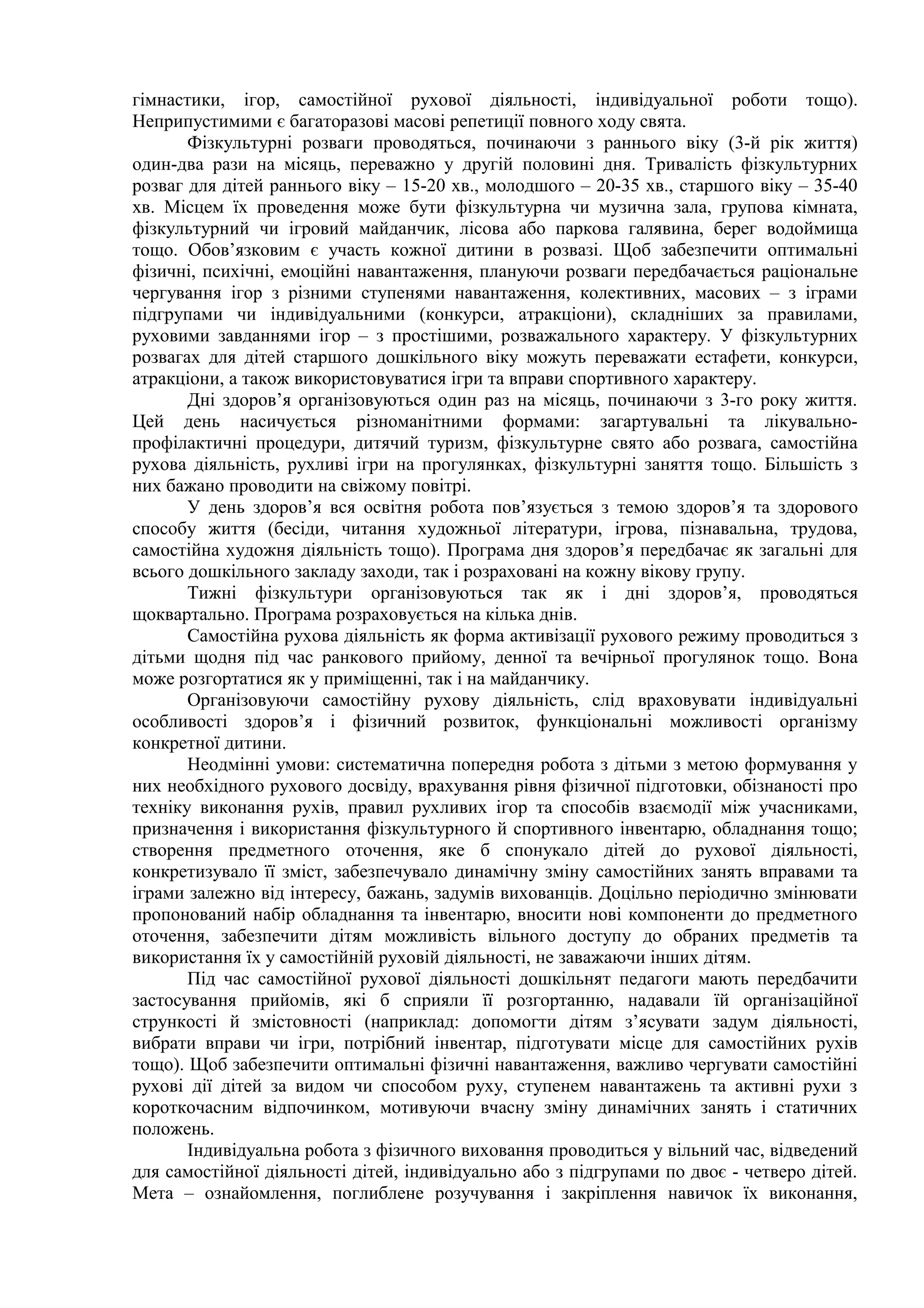 гімнастики, ігор, самостійної рухової діяльності, індивідуальної роботи тощо).
Неприпустимими є багаторазові масові репетиції повного ходу свята.
Фізкультурні розваги проводяться, починаючи з раннього віку (3-й рік життя)
один-два рази на місяць, переважно у другій половині дня. Тривалість фізкультурних
розваг для дітей раннього віку – 15-20 хв., молодшого – 20-35 хв., старшого віку – 35-40
хв. Місцем їх проведення може бути фізкультурна чи музична зала, групова кімната,
фізкультурний чи ігровий майданчик, лісова або паркова галявина, берег водоймища
тощо. Обов’язковим є участь кожної дитини в розвазі. Щоб забезпечити оптимальні
фізичні, психічні, емоційні навантаження, плануючи розваги передбачається раціональне
чергування ігор з різними ступенями навантаження, колективних, масових – з іграми
підгрупами чи індивідуальними (конкурси, атракціони), складніших за правилами,
руховими завданнями ігор – з простішими, розважального характеру. У фізкультурних
розвагах для дітей старшого дошкільного віку можуть переважати естафети, конкурси,
атракціони, а також використовуватися ігри та вправи спортивного характеру.
Дні здоров’я організовуються один раз на місяць, починаючи з 3-го року життя.
Цей день насичується різноманітними формами: загартувальні та лікувально-
профілактичні процедури, дитячий туризм, фізкультурне свято або розвага, самостійна
рухова діяльність, рухливі ігри на прогулянках, фізкультурні заняття тощо. Більшість з
них бажано проводити на свіжому повітрі.
У день здоров’я вся освітня робота пов’язується з темою здоров’я та здорового
способу життя (бесіди, читання художньої літератури, ігрова, пізнавальна, трудова,
самостійна художня діяльність тощо). Програма дня здоров’я передбачає як загальні для
всього дошкільного закладу заходи, так і розраховані на кожну вікову групу.
Тижні фізкультури організовуються так як і дні здоров’я, проводяться
щоквартально. Програма розраховується на кілька днів.
Самостійна рухова діяльність як форма активізації рухового режиму проводиться з
дітьми щодня під час ранкового прийому, денної та вечірньої прогулянок тощо. Вона
може розгортатися як у приміщенні, так і на майданчику.
Організовуючи самостійну рухову діяльність, слід враховувати індивідуальні
особливості здоров’я і фізичний розвиток, функціональні можливості організму
конкретної дитини.
Неодмінні умови: систематична попередня робота з дітьми з метою формування у
них необхідного рухового досвіду, врахування рівня фізичної підготовки, обізнаності про
техніку виконання рухів, правил рухливих ігор та способів взаємодії між учасниками,
призначення і використання фізкультурного й спортивного інвентарю, обладнання тощо;
створення предметного оточення, яке б спонукало дітей до рухової діяльності,
конкретизувало її зміст, забезпечувало динамічну зміну самостійних занять вправами та
іграми залежно від інтересу, бажань, задумів вихованців. Доцільно періодично змінювати
пропонований набір обладнання та інвентарю, вносити нові компоненти до предметного
оточення, забезпечити дітям можливість вільного доступу до обраних предметів та
використання їх у самостійній руховій діяльності, не заважаючи інших дітям.
Під час самостійної рухової діяльності дошкільнят педагоги мають передбачити
застосування прийомів, які б сприяли її розгортанню, надавали їй організаційної
стрункості й змістовності (наприклад: допомогти дітям з’ясувати задум діяльності,
вибрати вправи чи ігри, потрібний інвентар, підготувати місце для самостійних рухів
тощо). Щоб забезпечити оптимальні фізичні навантаження, важливо чергувати самостійні
рухові дії дітей за видом чи способом руху, ступенем навантажень та активні рухи з
короткочасним відпочинком, мотивуючи вчасну зміну динамічних занять і статичних
положень.
Індивідуальна робота з фізичного виховання проводиться у вільний час, відведений
для самостійної діяльності дітей, індивідуально або з підгрупами по двоє - четверо дітей.
Мета – ознайомлення, поглиблене розучування і закріплення навичок їх виконання,
 