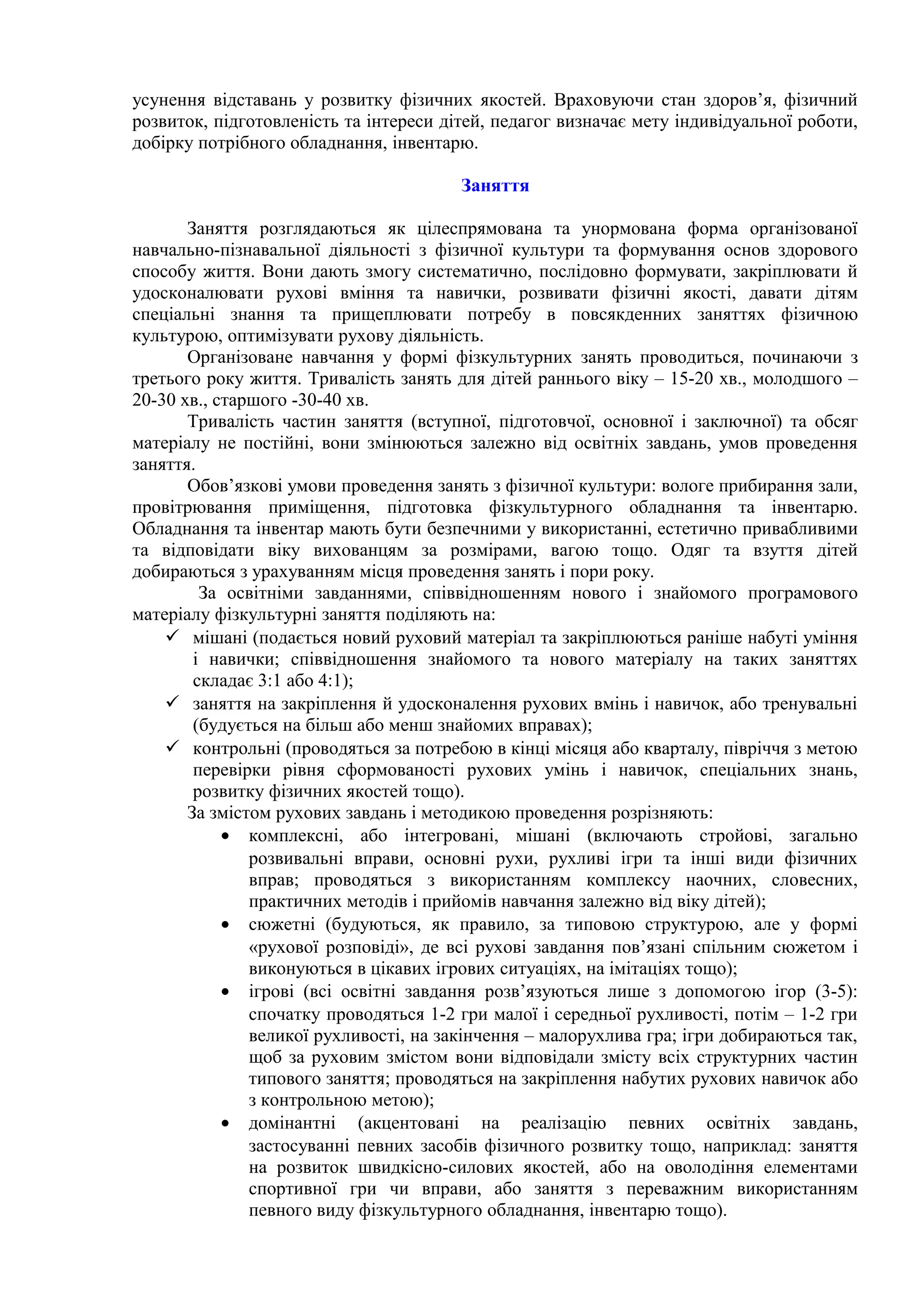 усунення відставань у розвитку фізичних якостей. Враховуючи стан здоров’я, фізичний
розвиток, підготовленість та інтереси дітей, педагог визначає мету індивідуальної роботи,
добірку потрібного обладнання, інвентарю.
Заняття
Заняття розглядаються як цілеспрямована та унормована форма організованої
навчально-пізнавальної діяльності з фізичної культури та формування основ здорового
способу життя. Вони дають змогу систематично, послідовно формувати, закріплювати й
удосконалювати рухові вміння та навички, розвивати фізичні якості, давати дітям
спеціальні знання та прищеплювати потребу в повсякденних заняттях фізичною
культурою, оптимізувати рухову діяльність.
Організоване навчання у формі фізкультурних занять проводиться, починаючи з
третього року життя. Тривалість занять для дітей раннього віку – 15-20 хв., молодшого –
20-30 хв., старшого -30-40 хв.
Тривалість частин заняття (вступної, підготовчої, основної і заключної) та обсяг
матеріалу не постійні, вони змінюються залежно від освітніх завдань, умов проведення
заняття.
Обов’язкові умови проведення занять з фізичної культури: вологе прибирання зали,
провітрювання приміщення, підготовка фізкультурного обладнання та інвентарю.
Обладнання та інвентар мають бути безпечними у використанні, естетично привабливими
та відповідати віку вихованцям за розмірами, вагою тощо. Одяг та взуття дітей
добираються з урахуванням місця проведення занять і пори року.
За освітніми завданнями, співвідношенням нового і знайомого програмового
матеріалу фізкультурні заняття поділяють на:
 мішані (подається новий руховий матеріал та закріплюються раніше набуті уміння
і навички; співвідношення знайомого та нового матеріалу на таких заняттях
складає 3:1 або 4:1);
 заняття на закріплення й удосконалення рухових вмінь і навичок, або тренувальні
(будується на більш або менш знайомих вправах);
 контрольні (проводяться за потребою в кінці місяця або кварталу, півріччя з метою
перевірки рівня сформованості рухових умінь і навичок, спеціальних знань,
розвитку фізичних якостей тощо).
За змістом рухових завдань і методикою проведення розрізняють:
• комплексні, або інтегровані, мішані (включають стройові, загально
розвивальні вправи, основні рухи, рухливі ігри та інші види фізичних
вправ; проводяться з використанням комплексу наочних, словесних,
практичних методів і прийомів навчання залежно від віку дітей);
• сюжетні (будуються, як правило, за типовою структурою, але у формі
«рухової розповіді», де всі рухові завдання пов’язані спільним сюжетом і
виконуються в цікавих ігрових ситуаціях, на імітаціях тощо);
• ігрові (всі освітні завдання розв’язуються лише з допомогою ігор (3-5):
спочатку проводяться 1-2 гри малої і середньої рухливості, потім – 1-2 гри
великої рухливості, на закінчення – малорухлива гра; ігри добираються так,
щоб за руховим змістом вони відповідали змісту всіх структурних частин
типового заняття; проводяться на закріплення набутих рухових навичок або
з контрольною метою);
• домінантні (акцентовані на реалізацію певних освітніх завдань,
застосуванні певних засобів фізичного розвитку тощо, наприклад: заняття
на розвиток швидкісно-силових якостей, або на оволодіння елементами
спортивної гри чи вправи, або заняття з переважним використанням
певного виду фізкультурного обладнання, інвентарю тощо).
 