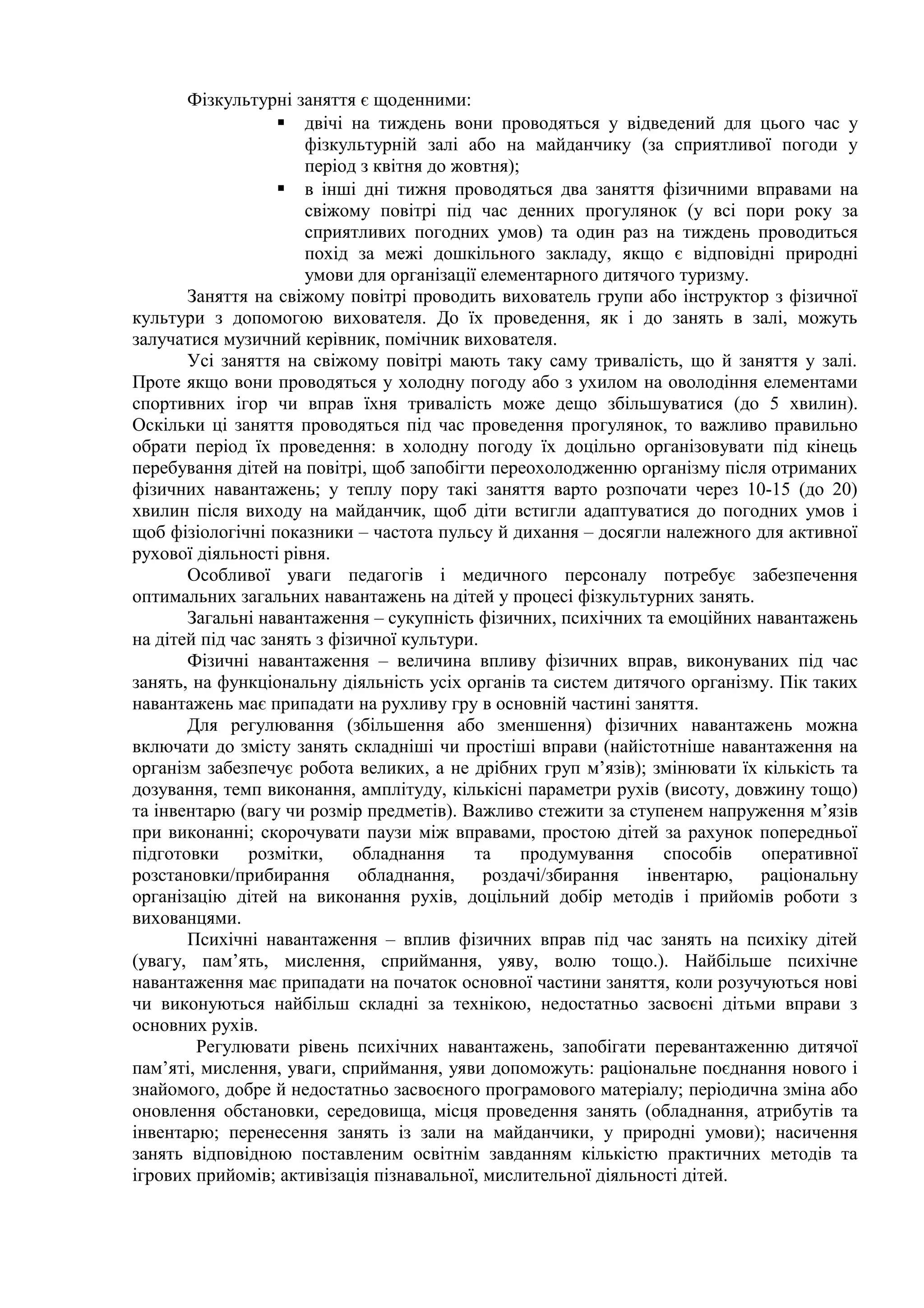 Фізкультурні заняття є щоденними:
 двічі на тиждень вони проводяться у відведений для цього час у
фізкультурній залі або на майданчику (за сприятливої погоди у
період з квітня до жовтня);
 в інші дні тижня проводяться два заняття фізичними вправами на
свіжому повітрі під час денних прогулянок (у всі пори року за
сприятливих погодних умов) та один раз на тиждень проводиться
похід за межі дошкільного закладу, якщо є відповідні природні
умови для організації елементарного дитячого туризму.
Заняття на свіжому повітрі проводить вихователь групи або інструктор з фізичної
культури з допомогою вихователя. До їх проведення, як і до занять в залі, можуть
залучатися музичний керівник, помічник вихователя.
Усі заняття на свіжому повітрі мають таку саму тривалість, що й заняття у залі.
Проте якщо вони проводяться у холодну погоду або з ухилом на оволодіння елементами
спортивних ігор чи вправ їхня тривалість може дещо збільшуватися (до 5 хвилин).
Оскільки ці заняття проводяться під час проведення прогулянок, то важливо правильно
обрати період їх проведення: в холодну погоду їх доцільно організовувати під кінець
перебування дітей на повітрі, щоб запобігти переохолодженню організму після отриманих
фізичних навантажень; у теплу пору такі заняття варто розпочати через 10-15 (до 20)
хвилин після виходу на майданчик, щоб діти встигли адаптуватися до погодних умов і
щоб фізіологічні показники – частота пульсу й дихання – досягли належного для активної
рухової діяльності рівня.
Особливої уваги педагогів і медичного персоналу потребує забезпечення
оптимальних загальних навантажень на дітей у процесі фізкультурних занять.
Загальні навантаження – сукупність фізичних, психічних та емоційних навантажень
на дітей під час занять з фізичної культури.
Фізичні навантаження – величина впливу фізичних вправ, виконуваних під час
занять, на функціональну діяльність усіх органів та систем дитячого організму. Пік таких
навантажень має припадати на рухливу гру в основній частині заняття.
Для регулювання (збільшення або зменшення) фізичних навантажень можна
включати до змісту занять складніші чи простіші вправи (найістотніше навантаження на
організм забезпечує робота великих, а не дрібних груп м’язів); змінювати їх кількість та
дозування, темп виконання, амплітуду, кількісні параметри рухів (висоту, довжину тощо)
та інвентарю (вагу чи розмір предметів). Важливо стежити за ступенем напруження м’язів
при виконанні; скорочувати паузи між вправами, простою дітей за рахунок попередньої
підготовки розмітки, обладнання та продумування способів оперативної
розстановки/прибирання обладнання, роздачі/збирання інвентарю, раціональну
організацію дітей на виконання рухів, доцільний добір методів і прийомів роботи з
вихованцями.
Психічні навантаження – вплив фізичних вправ під час занять на психіку дітей
(увагу, пам’ять, мислення, сприймання, уяву, волю тощо.). Найбільше психічне
навантаження має припадати на початок основної частини заняття, коли розучуються нові
чи виконуються найбільш складні за технікою, недостатньо засвоєні дітьми вправи з
основних рухів.
Регулювати рівень психічних навантажень, запобігати перевантаженню дитячої
пам’яті, мислення, уваги, сприймання, уяви допоможуть: раціональне поєднання нового і
знайомого, добре й недостатньо засвоєного програмового матеріалу; періодична зміна або
оновлення обстановки, середовища, місця проведення занять (обладнання, атрибутів та
інвентарю; перенесення занять із зали на майданчики, у природні умови); насичення
занять відповідною поставленим освітнім завданням кількістю практичних методів та
ігрових прийомів; активізація пізнавальної, мислительної діяльності дітей.
 