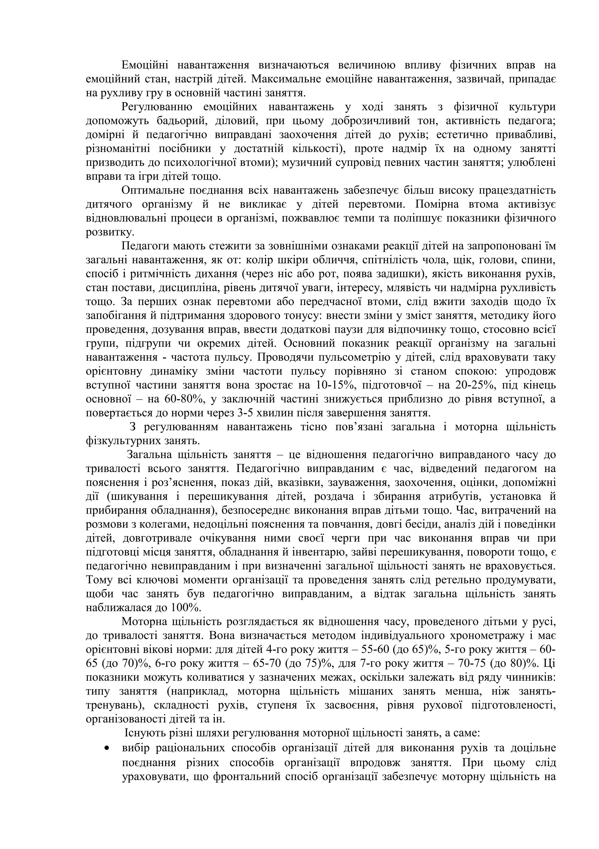 Емоційні навантаження визначаються величиною впливу фізичних вправ на
емоційний стан, настрій дітей. Максимальне емоційне навантаження, зазвичай, припадає
на рухливу гру в основній частині заняття.
Регулюванню емоційних навантажень у ході занять з фізичної культури
допоможуть бадьорий, діловий, при цьому доброзичливий тон, активність педагога;
домірні й педагогічно виправдані заохочення дітей до рухів; естетично привабливі,
різноманітні посібники у достатній кількості), проте надмір їх на одному занятті
призводить до психологічної втоми); музичний супровід певних частин заняття; улюблені
вправи та ігри дітей тощо.
Оптимальне поєднання всіх навантажень забезпечує більш високу працездатність
дитячого організму й не викликає у дітей перевтоми. Помірна втома активізує
відновлювальні процеси в організмі, пожвавлює темпи та поліпшує показники фізичного
розвитку.
Педагоги мають стежити за зовнішніми ознаками реакції дітей на запропоновані їм
загальні навантаження, як от: колір шкіри обличчя, спітнілість чола, щік, голови, спини,
спосіб і ритмічність дихання (через ніс або рот, поява задишки), якість виконання рухів,
стан постави, дисципліна, рівень дитячої уваги, інтересу, млявість чи надмірна рухливість
тощо. За перших ознак перевтоми або передчасної втоми, слід вжити заходів щодо їх
запобігання й підтримання здорового тонусу: внести зміни у зміст заняття, методику його
проведення, дозування вправ, ввести додаткові паузи для відпочинку тощо, стосовно всієї
групи, підгрупи чи окремих дітей. Основний показник реакції організму на загальні
навантаження - частота пульсу. Проводячи пульсометрію у дітей, слід враховувати таку
орієнтовну динаміку зміни частоти пульсу порівняно зі станом спокою: упродовж
вступної частини заняття вона зростає на 10-15%, підготовчої – на 20-25%, під кінець
основної – на 60-80%, у заключній частині знижується приблизно до рівня вступної, а
повертається до норми через 3-5 хвилин після завершення заняття.
З регулюванням навантажень тісно пов’язані загальна і моторна щільність
фізкультурних занять.
Загальна щільність заняття – це відношення педагогічно виправданого часу до
тривалості всього заняття. Педагогічно виправданим є час, відведений педагогом на
пояснення і роз’яснення, показ дій, вказівки, зауваження, заохочення, оцінки, допоміжні
дії (шикування і перешикування дітей, роздача і збирання атрибутів, установка й
прибирання обладнання), безпосереднє виконання вправ дітьми тощо. Час, витрачений на
розмови з колегами, недоцільні пояснення та повчання, довгі бесіди, аналіз дій і поведінки
дітей, довготривале очікування ними своєї черги при час виконання вправ чи при
підготовці місця заняття, обладнання й інвентарю, зайві перешикування, повороти тощо, є
педагогічно невиправданим і при визначенні загальної щільності занять не враховується.
Тому всі ключові моменти організації та проведення занять слід ретельно продумувати,
щоби час занять був педагогічно виправданим, а відтак загальна щільність занять
наближалася до 100%.
Моторна щільність розглядається як відношення часу, проведеного дітьми у русі,
до тривалості заняття. Вона визначається методом індивідуального хронометражу і має
орієнтовні вікові норми: для дітей 4-го року життя – 55-60 (до 65)%, 5-го року життя – 60-
65 (до 70)%, 6-го року життя – 65-70 (до 75)%, для 7-го року життя – 70-75 (до 80)%. Ці
показники можуть коливатися у зазначених межах, оскільки залежать від ряду чинників:
типу заняття (наприклад, моторна щільність мішаних занять менша, ніж занять-
тренувань), складності рухів, ступеня їх засвоєння, рівня рухової підготовленості,
організованості дітей та ін.
Існують різні шляхи регулювання моторної щільності занять, а саме:
• вибір раціональних способів організації дітей для виконання рухів та доцільне
поєднання різних способів організації впродовж заняття. При цьому слід
ураховувати, що фронтальний спосіб організації забезпечує моторну щільність на
 
