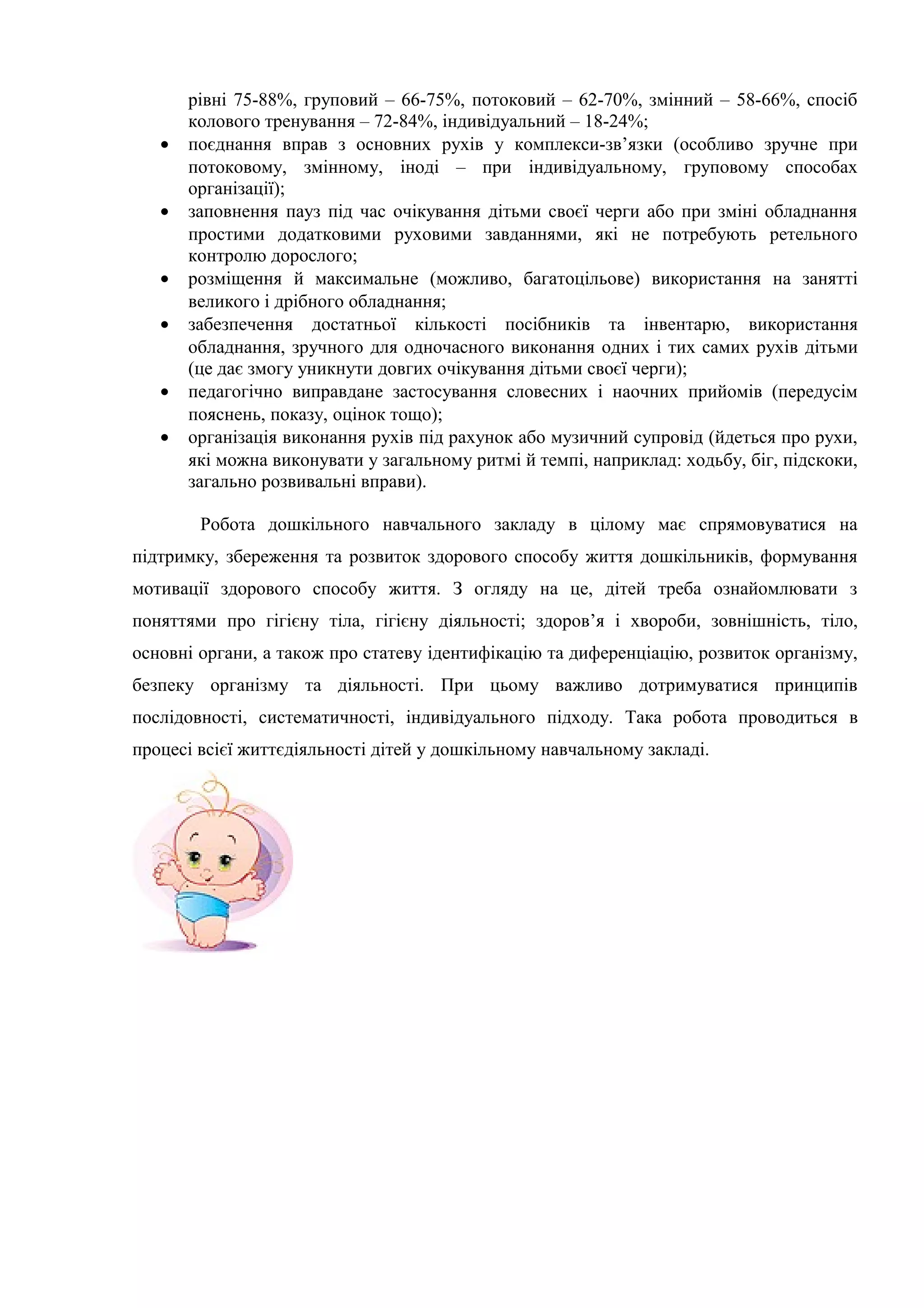 рівні 75-88%, груповий – 66-75%, потоковий – 62-70%, змінний – 58-66%, спосіб
колового тренування – 72-84%, індивідуальний – 18-24%;
• поєднання вправ з основних рухів у комплекси-зв’язки (особливо зручне при
потоковому, змінному, іноді – при індивідуальному, груповому способах
організації);
• заповнення пауз під час очікування дітьми своєї черги або при зміні обладнання
простими додатковими руховими завданнями, які не потребують ретельного
контролю дорослого;
• розміщення й максимальне (можливо, багатоцільове) використання на занятті
великого і дрібного обладнання;
• забезпечення достатньої кількості посібників та інвентарю, використання
обладнання, зручного для одночасного виконання одних і тих самих рухів дітьми
(це дає змогу уникнути довгих очікування дітьми своєї черги);
• педагогічно виправдане застосування словесних і наочних прийомів (передусім
пояснень, показу, оцінок тощо);
• організація виконання рухів під рахунок або музичний супровід (йдеться про рухи,
які можна виконувати у загальному ритмі й темпі, наприклад: ходьбу, біг, підскоки,
загально розвивальні вправи).
Робота дошкільного навчального закладу в цілому має спрямовуватися на
підтримку, збереження та розвиток здорового способу життя дошкільників, формування
мотивації здорового способу життя. З огляду на це, дітей треба ознайомлювати з
поняттями про гігієну тіла, гігієну діяльності; здоров’я і хвороби, зовнішність, тіло,
основні органи, а також про статеву ідентифікацію та диференціацію, розвиток організму,
безпеку організму та діяльності. При цьому важливо дотримуватися принципів
послідовності, систематичності, індивідуального підходу. Така робота проводиться в
процесі всієї життєдіяльності дітей у дошкільному навчальному закладі.
 