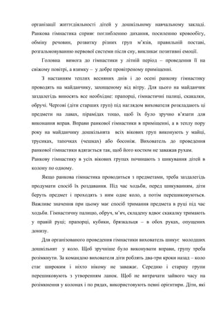 організації життєдіяльності дітей у дошкільному навчальному закладі.
Ранкова гімнастика сприяє поглибленню дихання, посиленню кровообігу,
обміну речовин, розвитку різних груп м’язів, правильній поставі,
розгальмовуванню нервової системи після сну, викликає позитивні емоції.
Головна вимога до гімнастики у літній період – проведення її на
свіжому повітрі, а взимку – у добре провітреному приміщенні.
З настанням теплих весняних днів і до осені ранкову гімнастику
проводять на майданчику, захищеному від вітру. Для цього на майданчик
заздалегідь виносять все необхідне: прапорці, гімнастичні палиці, скакалки,
обручі. Чергові (діти старших груп) під наглядом вихователя розкладають ці
предмети на лавах, пірамідах тощо, щоб їх було зручно в’язати для
виконання вправ. Вправи ранкової гімнастики в приміщенні, а в теплу пору
року на майданчику дошкільнята всіх вікових груп виконують у майці,
трусиках, тапочках (чешках) або босоніж. Вихователь до проведення
ранкової гімнастики вдягається так, щоб його костюм не заважав рухам.
Ранкову гімнастику в усіх вікових групах починають з шикування дітей в
колону по одному.
Якщо ранкова гімнастика проводиться з предметами, треба заздалегідь
продумати спосіб їх роздавання. Під час ходьби, перед шикуванням, діти
беруть предмет і проходять з ним одне коло, а потім перешиковуються.
Важливе значення при цьому має спосіб тримання предмета в руці під час
ходьби. Гімнастичну палицю, обруч, м’яч, складену вдвоє скакалку тримають
у правій руці; прапорці, кубики, брязкальця – в обох руках, опущених
донизу.
Для організованого проведення гімнастики вихователь шикує молодших
дошкільнят у коло. Щоб зручніше було виконувати вправи, групу треба
розімкнути. За командою вихователя діти роблять два-три кроки назад – коло
стає широким і ніхто нікому не заважає. Середню і старшу групи
перешиковують з утворенням ланок. Щоб не витрачати зайвого часу на
розімкнення у колонах і по рядах, використовують певні орієнтири. Діти, які
 
