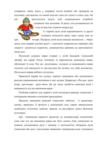 утворюють ланки, йдуть у напрямку кеглів (кубиків або прапорців на
підставці), поставлених на певній відстані один від одного в кінці зали. На
них орієнтуються ведучі, щоб дотримуватися потрібних
інтервалів між колонами. В рядах діти розмикаються на
ходу на відстань піднятих вперед рук.
У старшій групі дітей перешиковують (з другої
половини начального року) через центр зали по
три- чотири. Підгрупи дітей після команди вихователя – «Через
центр зали направо (наліво) руш!» - одночасно повертаються (праворуч або
ліворуч) і рухаються шеренгою, дотримуючись рівняння до протилежного
кінця зали.
Музичний супровід вправ створює у дітей бадьорий, піднесений
настрій, він сприяє більш чіткішому та виразнішому виконанню вправ,
обумовлює їх темп. Під час розучування складних за координацією вправ
спочатку діти виконують їх два-три рази без музики, під лічбу вихователя.
Після цього вправу роблять під музику.
Проводячи вправи під музику, корисно замінювати або доповнювати
рахунок спрямованими вказівками в такт музики. Наприклад: «Раз-два - руки
вгору, три-чотири – руки вниз». Це дає змогу запобігти помилкам дітей і
виправити їх під час виконання вправ.
Особливо корисно для здоров’я дітей поєднувати ранкову гімнастику з
повітряними ваннами та водними процедурами.
Щоденне виконання ранкової гімнастики мобілізує й організовує
дитину, приводить її організм у відповідний стан, сприяє прищепленню
необхідних гігієнічних навичок, привчає до регулярних занять фізичною
культурою.
Для підвищення опірності організму до несприятливих кліматичних
умов одяг під час виконання вправ має бути легким. Одяг дошкільнят не
повинен ускладнювати рухи і дихання, а систематичне обтирання після
гімнастики або душ з поступовим зниженням температури води, починаючи
 