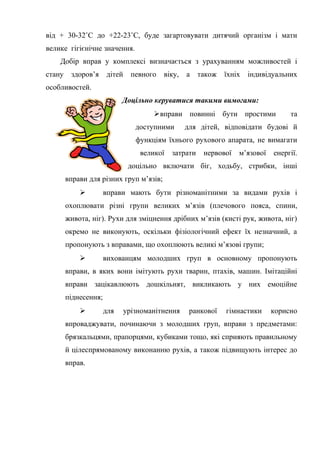 від + 30-32˚С до +22-23˚С, буде загартовувати дитячий організм і мати
велике гігієнічне значення.
Добір вправ у комплексі визначається з урахуванням можливостей і
стану здоров’я дітей певного віку, а також їхніх індивідуальних
особливостей.
Доцільно керуватися такими вимогами:
вправи повинні бути простими та
доступними для дітей, відповідати будові й
функціям їхнього рухового апарата, не вимагати
великої затрати нервової м’язової енергії.
доцільно включати біг, ходьбу, стрибки, інші
вправи для різних груп м’язів;
 вправи мають бути різноманітними за видами рухів і
охоплювати різні групи великих м’язів (плечового пояса, спини,
живота, ніг). Рухи для зміцнення дрібних м’язів (кисті рук, живота, ніг)
окремо не виконують, оскільки фізіологічний ефект їх незначний, а
пропонують з вправами, що охоплюють великі м’язові групи;
 вихованцям молодших груп в основному пропонують
вправи, в яких вони імітують рухи тварин, птахів, машин. Імітаційні
вправи зацікавлюють дошкільнят, викликають у них емоційне
піднесення;
 для урізноманітнення ранкової гімнастики корисно
впроваджувати, починаючи з молодших груп, вправи з предметами:
брязкальцями, прапорцями, кубиками тощо, які сприяють правильному
й цілеспрямованому виконанню рухів, а також підвищують інтерес до
вправ.
 