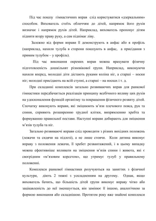 Під час показу гімнастичних вправ слід користуватися «дзеркальним»
способом. Вихователь стоїть обличчям до дітей, напрямок його рухів
визначає і напрямок рухів дітей. Наприклад, вихователь пропонує дітям
підняти вгору праву руку, а сам піднімає ліву.
Залежно від форми вправи її демонструють в анфас або в профіль
(наприклад, нахили тулуба в сторони показують в анфас, а присідання з
прямим тулубом – у профіль).
Під час виконання окремих вправ можна врахувати фізичну
підготовленість дошкільнят різновікової групи. Наприклад, виконуючи
нахили вперед, молодші діти дістають руками коліна ніг, а старші – носки
ніг; молодші присідають на всій ступні, а старші – на носках і т. д.
При складанні комплексів загально розвиваючих вправ для ранкової
гімнастики передбачається реалізація принципу всебічного впливу цих рухів
на удосконалення функцій організму та покращення фізичного розвиту дітей.
Спочатку виконують вправи, які зміцнюють м’язи плечового пояса, рук та
спини, сприяють розширенню грудної клітки, випрямленню хребта та
формуванню правильної постави. Наступні вправи добирають для зміцнення
м’язів тулуба та ніг.
Загально розвиваючі вправи слід проводити з різних вихідних положень
(лежачи та сидячи на підлозі), а не лише стоячи. Коли дитина виконує
вправу з положення лежачи, її хребет розвантажений, і в цьому випадку
можна ефективніше впливати на зміцнення м’язів спини і живота, які є
своєрідним «м’язовим корсетом», що утримує тулуб у правильному
положенні.
Комплекси ранкової гімнастики розучуються на заняттях з фізичної
культури, діють 2 тижні з ускладненням на другому. Однак, якщо
вихователь бачить, що більшість дітей групи виконує вправу чітко або
зацікавленість до неї зменшується, він замінює її іншою, аналогічною за
формою виконання або складнішою. Протягом року вже знайомі комплекси
 