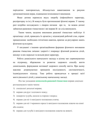 періодично повторюються, збільшується навантаження за рахунок
урізноманітнення вправ, підвищення інтенсивності виконання.
Якщо дитина перенесла якусь хворобу (інфекційного характеру,
респіраторну та ін.), їй можуть бути протипоказані фізичні вправи. У такому
разі потрібно погоджувати з лікарем питання про те, чи можна дитині
займатися ранковою гімнастикою і які вправи їй не слід виконувати.
Таким чином, щоденне виконання ранкової гімнастики мобілізує й
організовує дітей, приводить їх організм у відповідний робочий стан, сприяє
прищепленню необхідних гігієнічних навичок, привчає до регулярних занять
фізичною культурою.
У поєднанні з іншими організаційними формами фізичного виховання
ранкова гімнастика зміцнює здоров’я і покращує фізичний розвиток дітей,
виховує в них моральні та вольові риси характеру.
Робота дошкільного навчального закладу в цілому має спрямовуватися
на підтримку, збереження та розвиток здорового способу життя
дошкільників, формування мотивації здорового способу життя. При цьому
важливо дотримуватися принципів послідовності, систематичності,
індивідуального підходу. Така робота проводиться в процесі всієї
життєдіяльності дітей у дошкільному навчальному закладі.
Під час укладання комплексів ранкової гімнастики вправи доцільно
розташовувати таким чином:
1) спеціальні дихальні вправи;
2) вправи для рук і плечового поясу;
3) повороти тулуба, нахили в сторони і вперед;
4) вправи для ніг із вихідного положення стоячи;
5) вправи для ніг і черевного преса із вихідного положення лежачи на спині
або сидячи;
6) вправи для тулуба із вихідного положення лежачи на животі.
 