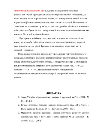 Гімнастика після денного сну. Щоденно після денного сну у всіх
дошкільних групах проводиться комплекс вправ гігієнічної гімнастики. До
нього входять загальнорозвиваючі вправи, які виконувалися вранці, а також
вправи з профілактики порушень постави та плоскостопості. Біг на початку
гімнастики не пропонують у зв’язку з тим, що організм дітей після вставання
з ліжка ще перебуває у стані гальмування й значне фізичне навантаження, яке
викликає біг, у цей період не бажане.
При проведенні гімнастики у спальні, де площа не дозволяє дітям
виконувати ходьбу та біг, після комплексу загальнорозвиваючих вправ ці
рухи виконуються на місці. Тривалість та дозування вправ такі, як і в
ранковій гімнастиці.
Якщо гімнастика після денного сну проводиться у груповій кімнаті, то
попередньо необхідно звільнити достатню площу: зсунути стільці, провести
вологе прибирання, провітрити кімнату. Температура повітря у приміщенні
для дітей молодшої та середньої груп може бути в межах +16…+18°С, а
старших — +14…+16°С. Поєднання гігієнічної гімнастики із
загартовуванням повітря значно підвищує її оздоровчий вплив на організм
дитини.
ЛІТЕРАТУРА
1. Закон України «Про дошкільну освіту» // Урядовий кур’єр. - 2001.- №
144.- С. 1-9.
2. Базова програма розвитку дитини дошкільного віку «Я у Світі» /
Наук. керівник Кононко О. Л. - К : Світич, 2008.- 430 с.
3. Методичні аспекти реалізації Базової програми розвитку дитини
дошкільного віку « Я у Світі» / наук. керівник О. Л. Кононко. - К:
Світич. 2009. – 209 с.
 