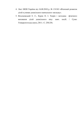 4. Лист МОН України від 16.08.2010 р. № 1/9-563 «Фізичний розвиток
дітей в умовах дошкільного навчального закладку».
5. Вільчковський Е. С., Курок О. І. Теорія і методика фізичного
виховання дітей дошкільного віку: навч. посіб. / Суми:
Університетська книга, 2011.- С. 250-256.
 