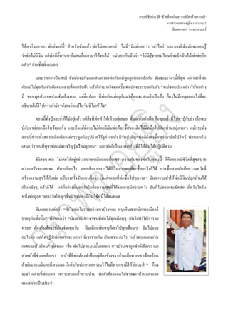 สารคดีชีวประวัติ "ชีวิตที่จนเงินตรา แต่มีค่าด้วยความดี"
นางสาววราพร อยู่ยิ่ง 534315022
นิเทศศาสตร์ วารสารศาสตร์
ให้หาเงินเอาเอง พ่อส่งแค่นี้” สาหรับฉันแล้ว พ่อไม่เคยบอกว่า “ไม่มี” มีแต่บอกว่า “เท่าไหร่” และบางทีฉันมักจะแอบรู้
ว่าพ่อไม่มีเงิน แต่พ่อก็ดิ้นรนหายืมคนอื่นเอามาให้จนได้ แม่บอกกับฉันว่า “ไม่มีผู้ชายคนไหนที่จะรักฉันได้เท่าพ่ออีก
แล้ว ” ฉันเชื่อที่แม่บอก
บทบาทการเป็นสามี ฉันมักจะสังเกตเสมอเวลาพ่อกับแม่พูดคุยหยอกล้อกัน ฉันชอบเวลานี้ที่สุด แต่เวลาที่พ่อ
กับแม่ไม่คุยกัน ฉันคือคนกลางที่คอยรับฟัง แล้วก็ลาบากใจทุกครั้ง พ่อมักจะระบายกับฉันว่าแม่ชอบบ่น อย่างโน้นอย่าง
นี้ ชอบพูดประชดประชันบ้างหละ แต่ก็แปลก ที่พ่อกับแม่อยู่กันมาเกือบจะสามสิบปีแล้ว ก็คงไม่มีเหตุผลอะไรที่จะ
อธิบายได้ดีไปกว่า คาว่า “ยังคงรักแม้ในวันที่ไม่เข้าใจ”
ตอนนี้ทั้งปู่และย่าก็ไม่อยู่แล้ว แต่สิ่งที่พ่อทาให้เห็นอยู่เสมอ ตั้งแต่ฉันยังเด็ก คือทุกครั้งที่ไปหาปู่กับย่า เมื่อพบ
ปู่กับย่าพ่อยกมือไหว้ทุกครั้ง และถึงแม้พ่อจะไม่ค่อยมีเงินพ่อก็จะซื้อของติดไม้ติดมือไปฝากท่านอยู่เสมอๆ แม้กระทั่ง
ตอนนี้ท่านทั้งสองเหลือเพียงแค่กระดูกกับรูปถ่ายไว้ดูต่างหน้า มีวันสาคัญๆพ่อก็ยังคงซื้อพวงมาลัยไปไหว้ พ่อบอกฉัน
เสมอ ว่า”คนที่บูชาพ่อแม่จะเจริญรุ่งเรืองทุกคน” และพ่อก็เป็นแบบอย่างที่ดีให้ฉันได้ปฏิบัติตาม
ชีวิตของพ่อ ไม่เคยได้อยู่อย่างสบายเหมือนคนอื่นเขา ความฝันของพ่อในตอนนี้ ก็คืออยากมีชีวิตที่สุขสบาย
ความหวังของคนจน มันจะมีอะไร นอกเสียจากการได้มีเงินมากพอที่จะซื้ออะไรก็ได้ การซื้อหวยมันคือความหวังที่
สร้างความสุขให้กับพ่อ แม้บางครั้งฉันแอบคิดว่า เงินค่าหวยที่พ่อซื้อไปทุกงวดๆ มันอาจจะทาให้พ่อมีเงินปลูกบ้านได้
เป็นหลังๆ แล้วก็ได้ แต่ก็อย่างที่บอกว่ามันคือความสุขที่ได้จากการมีความหวัง ฉันก็ไม่อยากจะขัดพ่อ เผื่อวันใดวัน
หนึ่งพ่อถูกหวยรางวัลใหญ่ๆขึ้นมา พ่อคงมีเงินใช้หนี้ได้จนหมด
ฉันเคยถามพ่อว่า “ทาไมพ่อไม่รวยอย่างเขาบ้างหละ หนูเห็นพวกนักการเมืองก็
รวยๆกันทั้งนั้น” พ่อบอกว่า “เงินภาษีประชาชนที่พ่อได้ทุกเดือนๆ มันไม่ทาให้เรารวย
หรอก ต้องกินต้องใช้ต้องจ่ายทุกวัน เงินเดือนพ่อหนูก็เอาไปทุกเดือนๆ” ฉันไม่ถาม
อะไรต่อ แต่ก็พอรู้ว่าพ่ออยากจะบอกว่าที่เขารวยกัน มันเพราะอะไร “แล้วพ่อเคยอมเงิน
เทศบาลบ้างไหม” พ่อบอก “ฮึ่ย พ่อไม่ทาแบบนั้นหรอก ชาวบ้านเขาอุตส่าห์เลือกเรามา
ทาหน้าที่ช่วยเหลือเขา หน้าที่ที่พ่อต้องทาคืออยู่เคียงข้างชาวบ้านเมื่อพวกเขาเดือดร้อน
ถ้าพ่อมาอมเงินภาษีพวกเขา ก็เท่ากับพ่อทรยศความไว้ใจที่พวกเขามีให้พ่อนะสิ ” ก็คง
จะจริงอย่างที่พ่อบอก เพราะขนาดน้าท่วมบ้าน พ่อยังต้องออกไปช่วยชาวบ้านก่อนเลย
จนแม่บ่นเป็นประจา
 