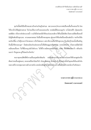 สารคดีชีวประวัติ "ชีวิตที่จนเงินตรา แต่มีค่าด้วยความดี"
นางสาววราพร อยู่ยิ่ง 534315022
นิเทศศาสตร์ วารสารศาสตร์
ทุกวันนี้พ่อก็เป็นที่รักของชาวบ้านส่วนใหญ่ในตาบล เพราะหลายๆโครงการพ่อเป็นคนยื่นเรื่องเสนอไป ช่วย
ให้ชาวบ้านได้อยู่อย่างสบาย ไม่ว่าจะเป็นการสร้างถนนคอนกรีต จากเดิมที่เป็นถนนลูกรัง รถวิ่งผ่านทีไร ฝุ่นตลบกัน
เลยทีเดียว หรือการทาท่อระบายน้า รวมไปถึงช่วยเหลือให้คนแก่และคนพิการได้รับเบี้ยยังชีพ ด้วยความที่พ่อเป็นคนที่
มีปฏิสัมพันธ์กับทุกๆคน คารมคมคายเสมอ จึงเป็นที่รักของทุกคน พ่อบอกให้ฉันหัดเป็นเหมือนพ่อบ้าง “เจอใครก็ทัก
เจอใครก็ยิ้ม เราไม่รู้หรอกว่าใครชอบเรา หรือไม่ชอบเรา แต่เราก็ควรจะยิ้มให้กับทุกๆคน ถึงแม้จะรู้ว่าคนนั้นเป็นศรัตรู
ก็จงยิ้มให้เขาเถอะลูก” ถึงพ่อจะมีคนรักแต่หลายๆครั้งก็มีเสียงดูถูกเหยียดหยาม จากหลายๆปาก ด้วยความที่พ่อไม่มี
เหมือนคนอื่นเขา ไม่ได้มีรถหรูๆขับไปทางาน ไม่ได้ร่ารวยมีทองหยองใส่ฟู่ฟ่า แต่พ่อ ก็ไม่ได้สนใจอะไร พร้อมกับ
บอกว่า “ถึงกูจะจน กูก็ไม่เคยโกงใครกิน”
คนเราทุกคนมีศักดิ์ศรีความเป็นมนุษย์เท่าเทียมกัน แต่มักชอบเอาปริมาณเงินมาแบ่งแยกให้ตัวเองดูเด่นหรือ
ด้อยกว่าคนอื่นอยู่เสมอๆ จนกลายเป็นค่านิยมไปว่า ฉันจะต้องรวย ฉันจะต้องมี ถ้าคิดอย่างนี้แล้วทุกคนก็เห็นแก่ตัวกัน
หมด แต่ถ้าเราเอาคุณงามความดี มาอวดกัน มายกย่องเชิดชูกัน คนที่จนเงินแต่รวยด้วยความดี คงจะมีมากในสังคมเรา
นางสาววราพร อยู่ยิ่ง 5343150122
นิเทศศาสตร์ วารสารศาสตร์
 