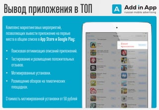 Вывод приложения в ТОП
Комплексмаркетинговых мероприятий,
позволяющих вывести приложение на первые
места в общем спискев App Store и Google Play:
• Поисковая оптимизация описаний приложений.
• Тестирование и размещение положительных
отзывов.
• Мотивированные установки.
• Размещение обзоров на тематических
площадках.
Стоимость мотивированной установки от 50 рублей
 