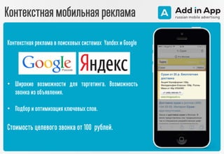 Контекстная мобильная реклама
Контекстная реклама в поисковых системах Yandex и Google
• Широкие возможности для таргетинга. Возможность
звонка из объявления.
• Подбор и оптимизация ключевых слов.
Стоимость целевого звонка от 100 рублей.
 