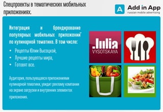 Спецпроекты в тематическихмобильных
приложениях.
Интеграция и брендирование
популярных мобильных приложений
по кулинарной тематике. В том числе:
• Рецепты Юлии Высоцкой,
• Лучшие рецепты мира,
• Готовят все.
Аудитория,пользующаяся приложениями
кулинарной тематики, увидитрекламукомпании
на экране загрузки и внутреннихэлементах
приложения.
 