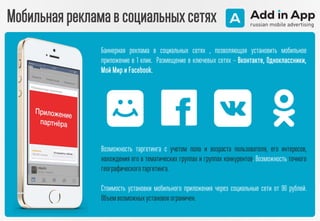 Мобильная реклама в социальных сетях
Баннерная реклама в социальных сетях , позволяющая установить мобильное
приложение в 1 клик. Размещение в ключевых сетях – Вконтакте, Одноклассники,
Мой Мир и Facebook.
Возможность таргетинга с учетом пола и возраста пользователя, его интересов,
нахождения его в тематических группах и группах конкурентов. Возможность точного
географическоготаргетинга.
Стоимость установки мобильного приложения через социальные сети от 90 рублей.
Объемвозможныхустановокограничен.
 