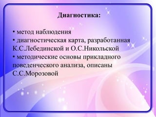 Диагностика:
• метод наблюдения
• диагностическая карта, разработанная
К.С.Лебединской и О.С.Никольской
• методические основы прикладного
поведенческого анализа, описаны
С.С.Морозовой
 