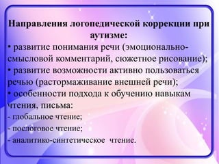Направления логопедической коррекции при
аутизме:
• развитие понимания речи (эмоционально-
смысловой комментарий, сюжетное рисование);
• развитие возможности активно пользоваться
речью (растормаживание внешней речи);
• особенности подхода к обучению навыкам
чтения, письма:
- глобальное чтение;
- послоговое чтение;
- аналитико-синтетическое чтение.
 