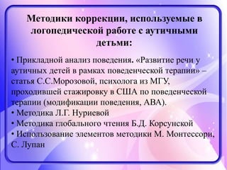 Методики коррекции, используемые в
логопедической работе с аутичными
детьми:
• Прикладной анализ поведения. «Развитие речи у
аутичных детей в рамках поведенческой терапии» –
статья С.С.Морозовой, психолога из МГУ,
проходившей стажировку в США по поведенческой
терапии (модификации поведения, АВА).
• Методика Л.Г. Нуриевой
• Методика глобального чтения Б.Д. Корсунской
• Использование элементов методики М. Монтессори,
С. Лупан
 