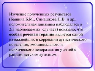 Изучение полученных результатов
(Башина Б.М., Симашкова Н.В. и др.,
положительная динамика наблюдалась в
2/3 наблюдаемых случаев) показало, что
особая речевая терапия является одной
из важнейших в коррекции аутистического
поведения, эмоционального и
психического недоразвития у детей с
ранним детским аутизмом.
 