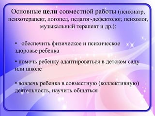 Основные цели совместной работы (психиатр,
психотерапевт, логопед, педагог-дефектолог, психолог,
музыкальный терапевт и др.):
• обеспечить физическое и психическое
здоровье ребенка
• помочь ребенку адаптироваться в детском саду
или школе
• вовлечь ребенка в совместную (коллективную)
деятельность, научить общаться
 