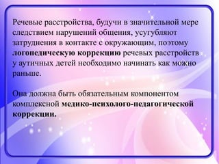 Речевые расстройства, будучи в значительной мере
следствием нарушений общения, усугубляют
затруднения в контакте с окружающим, поэтому
логопедическую коррекцию речевых расстройств
у аутичных детей необходимо начинать как можно
раньше.
Она должна быть обязательным компонентом
комплексной медико-психолого-педагогической
коррекции.
 