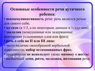 Основные особенности речи аутичного
ребенка:
• некоммуникативность речи: речь является речью
для самого себя;
• мутизм (в 1/3, а по некоторым данным в ½ случаев);
• эхолалия (немедленные или задержанные
повторения услышанных слов или фраз);
• речь о себе во II или III лице;
• часто наличие своеобразной вербальной
одаренности; набор штампованных фраз;
• практически не использует также мимику и жесты;
• необычный темп, ритм, мелодика, интонации речи.
 