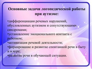 Основные задачи логопедической работы
при аутизме:
•дифференциация речевых нарушений,
обусловленных аутизмом и сопутствующими
синдромами;
•установление эмоционального контакта с
ребенком;
•активизация речевой деятельности;
•формирование и развитие спонтанной речи в быту
и в игре;
•развитие речи в обучающей ситуации.
 