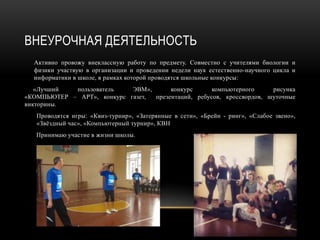 ВНЕУРОЧНАЯ ДЕЯТЕЛЬНОСТЬ
Активно провожу внеклассную работу по предмету. Совместно с учителями биологии и
физики участвую в организации и проведении недели наук естественно-научного цикла и
информатики в школе, в рамках которой проводятся школьные конкурсы:
«Лучший пользователь ЭВМ», конкурс компьютерного рисунка
«КОМПЬЮТЕР – АРТ», конкурс газет, презентаций, ребусов, кроссвордов, шуточные
викторины.
Проводятся игры: «Квиз-турнир», «Затерянные в сети», «Брейн - ринг», «Слабое звено»,
«Звёздный час», «Компьютерный турнир», КВН
Принимаю участие в жизни школы.
 
