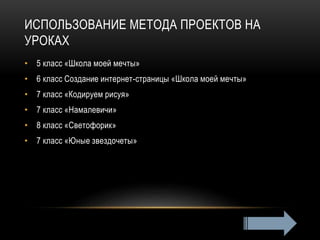 ИСПОЛЬЗОВАНИЕ МЕТОДА ПРОЕКТОВ НА
УРОКАХ
• 5 класс «Школа моей мечты»
• 6 класс Создание интернет-страницы «Школа моей мечты»
• 7 класс «Кодируем рисуя»
• 7 класс «Намалевичи»
• 8 класс «Светофорик»
• 7 класс «Юные звездочеты»
 