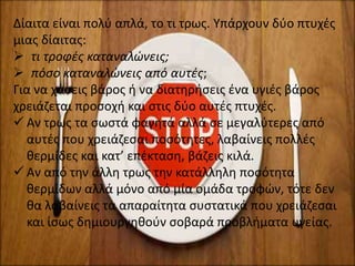 Τι είναι;Δίαιτα είναι πολύ απλά, το τι τρως. Υπάρχουν δύο πτυχές
μιας δίαιτας:
 τι τροφές καταναλώνεις;
 πόσο καταναλώνεις από αυτές;
Για να χάσεις βάρος ή να διατηρήσεις ένα υγιές βάρος
χρειάζεται προσοχή και στις δύο αυτές πτυχές.
 Αν τρως τα σωστά φαγητά αλλά σε μεγαλύτερες από
αυτές που χρειάζεσαι ποσότητες, λαβαίνεις πολλές
θερμίδες και κατ’ επέκταση, βάζεις κιλά.
 Αν από την άλλη τρως την κατάλληλη ποσότητα
θερμίδων αλλά μόνο από μία ομάδα τροφών, τότε δεν
θα λαβαίνεις τα απαραίτητα συστατικά που χρειάζεσαι
και ίσως δημιουργηθούν σοβαρά προβλήματα υγείας.
 
