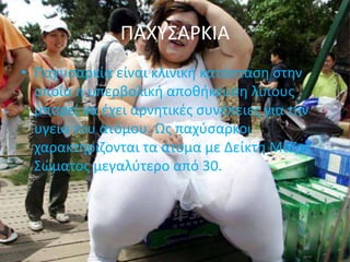 ΠΑΧΥΣΑΡΚΙΑ
• Παχυσαρκία είναι κλινική κατάσταση στην
οποία η υπερβολική αποθήκευση λίπους
μπορεί να έχει αρνητικές συνέπειες για την
υγεία του ατόμου. Ως παχύσαρκοι
χαρακτηρίζονται τα άτομα με Δείκτη Μάζας
Σώματος μεγαλύτερο από 30.
 