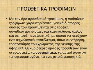 ΠΡΟΣΘΕΤΙΚΑ ΤΡΟΦΙΜΩΝ
• Με τον όρο προσθετικά τροφίμων, ή πρόσθετα
τροφίμων, χαρακτηρίζονται γενικά διάφορες
ουσίες που προστίθενται στις τροφές,
συνηθέστερα έτοιμες για κατανάλωση, καθώς
και σε ποτά - αναψυκτικά, με σκοπό να πετύχουν
ένα τεχνολογικό αποτέλεσμα, όπως συντήρηση,
τροποποίηση του χρώματος, της γεύσης, της
υφής κτλ. Οι κυριότερες ομάδες προσθέτων είναι
οι χρωστικές, τα συντηρητικά, τα αντιοξειδωτικά,
τα πηκτωματογόνα, τα ενισχυτικά γεύσης κ.ά.
 