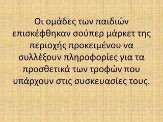 Οι ομάδες των παιδιών
επισκέφθηκαν σούπερ μάρκετ της
περιοχής προκειμένου να
συλλέξουν πληροφορίες για τα
προσθετικά των τροφών που
υπάρχουν στις συσκευασίες τους.
 
