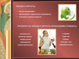 ОВОЩИ И ФРУКТЫ:ОВОЩИ И ФРУКТЫ:
ПРИОБРЕТАЯ ОВОЩИ И ФРУКТЫ НЕОБХОДИМО ПОМНИТЬ:ПРИОБРЕТАЯ ОВОЩИ И ФРУКТЫ НЕОБХОДИМО ПОМНИТЬ:
богаты витаминами;
обеспечивают нормальное пищеварение;
участвуют в обмене веществ.
питательные
вещества зрелых
плодов лучше
усваиваются
нашим организмом;
в свежем
виде они
гораздо
полезнее, чем
переработанные.
 