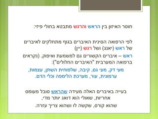‫בין‬ ‫האיזון‬ ‫חוסר‬‫הראש‬‫והרגש‬:‫פיזי‬ ‫בחולי‬ ‫מתבטא‬
‫לאיברים‬ ‫מתחלקים‬ ‫בגוף‬ ‫האיברים‬ ‫הסינית‬ ‫הרפואה‬ ‫לפי‬
‫של‬‫ראש‬‫ושל‬ (‫)יאנג‬‫רגש‬(‫)יין‬
‫ראש‬‫)נקראים‬ .‫ואיפוק‬ ‫למשמעת‬ ‫גם‬ ‫הקשורים‬ ‫איברים‬ –
:("‫החלולים‬ ‫"האיברים‬ ‫המערבית‬ ‫ברפואה‬
,‫עצמות‬ ,‫השתן‬ ‫שלפוחית‬ ,‫קיבה‬ ,‫גס‬ ‫מעי‬ ,‫דק‬ ‫מעי‬
.‫הדם‬ ‫וכלי‬ ‫הלימפה‬ ‫מערכת‬ ,‫עור‬ ,‫ערמונית‬
‫מעידה‬ ‫האלה‬ ‫באיברים‬ ‫בעייה‬‫שהראש‬‫מעומס‬ ‫סובל‬
,‫מדי‬ ‫יותר‬ ‫דואג‬ ‫הוא‬ ‫שאולי‬ ,‫אחריות‬
.‫עזרה‬ ‫צריך‬ ‫ושהוא‬ ‫לו‬ ‫שקשה‬ ,‫קורס‬ ‫שהוא‬
 