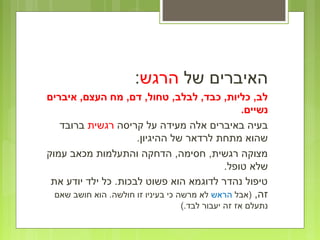 ‫של‬ ‫האיברים‬‫הרגש‬:
‫איברים‬ ,‫העצם‬ ‫מח‬ ,‫דם‬ ,‫טחול‬ ,‫לבלב‬ ,‫כבד‬ ,‫כליות‬ ,‫לב‬
.‫נשיים‬
‫קריסה‬ ‫על‬ ‫מעידה‬ ‫אלה‬ ‫באיברים‬ ‫בעיה‬‫רגשית‬‫ברובד‬
.‫ההיגיון‬ ‫של‬ ‫לרדאר‬ ‫מתחת‬ ‫שהוא‬
‫עמוק‬ ‫מכאב‬ ‫והתעלמות‬ ‫הדחקה‬ ,‫חסימה‬ ,‫רגשית‬ ‫מצוקה‬
.‫טופל‬ ‫שלא‬
‫את‬ ‫יודע‬ ‫ילד‬ ‫כל‬ .‫לבכות‬ ‫פשוט‬ ‫הוא‬ ‫לדוגמא‬ ‫נהדר‬ ‫טיפול‬
,‫זה‬‫)אבל‬‫הראש‬‫שאם‬ ‫חושב‬ ‫הוא‬ .‫חולשה‬ ‫זו‬ ‫בעיניו‬ ‫כי‬ ‫מרשה‬ ‫לא‬
(.‫לבד‬ ‫יעבור‬ ‫זה‬ ‫אז‬ ‫נתעלם‬
 