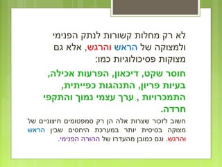 ‫הפנימי‬ ‫לנתק‬ ‫קשורות‬ ‫מחלות‬ ‫רק‬ ‫לא‬
‫של‬ ‫ולמצוקה‬‫הראש‬‫והרגש‬‫גם‬ ‫אלא‬ ,
:‫כמו‬ ‫פסיכולוגיות‬ ‫מצוקות‬
,‫אכילה‬ ‫הפרעות‬ ,‫דיכאון‬ ,‫שקט‬ ‫חוסר‬
,‫כפייתית‬ ‫התנהגות‬ ,‫פריון‬ ‫בעיות‬
‫והתקפי‬ ‫נמוך‬ ‫עצמי‬ ‫ערך‬ , ‫התמכרויות‬
.‫חרדה‬
‫של‬ ‫חיצוניים‬ ‫סמפטומים‬ ‫רק‬ ‫הן‬ ‫אלה‬ ‫שצרות‬ ‫לזכור‬ ‫חשוב‬
‫שבין‬ ‫היחסים‬ ‫במערכת‬ ‫יותר‬ ‫בסיסית‬ ‫מצוקה‬‫הראש‬
‫והרגש‬‫של‬ ‫מהעדרו‬ ‫כמובן‬ ‫וגם‬ .‫הפנימי‬ ‫ההורה‬.
 