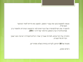 "‫האושר‬ ‫סוד‬ ‫חידת‬ ‫את‬ ‫לפשט‬ ‫המסע‬ ‫עקרי‬ ‫את‬ ‫כאן‬ ‫לתמצת‬ ‫אנסה‬
,"‫הפנימי‬
‫בין‬ ‫ולתפור‬ ‫הסינית‬ ‫הרפואה‬ ‫לפי‬ ‫הבריאות‬ ‫של‬ ‫הפילוסופיה‬ ‫את‬ ‫להסביר‬
‫ה‬ ‫דרך‬ ‫של‬ ‫הרוחני‬ ‫המסע‬ ‫ובין‬ ‫פסיכולוגיה‬ZEN.
,‫ישבן‬ ‫וגם‬ ‫יציבה‬ ‫לעמידה‬ ‫רגלים‬ ‫שתי‬ ‫שצריך‬ ‫למרות‬ ‫אחת‬ ‫רגל‬ ‫על‬ ‫התורה‬
.‫מדיטציה‬ ‫וכרית‬
‫של‬ ‫מצגת‬22. ,‫ממהרים‬ ‫כשלא‬ ‫בנחת‬ ‫לקרוא‬ ‫דפים‬
.‫אמון‬ ‫ניסים‬
 