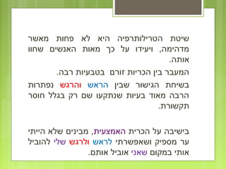 ‫מאשר‬ ‫פחות‬ ‫לא‬ ‫היא‬ ‫הטרילותרפיה‬ ‫שיטת‬
‫שחוו‬ ‫האנשים‬ ‫מאות‬ ‫כך‬ ‫על‬ ‫ויעידו‬ ,‫מדהימה‬
.‫אותה‬
.‫רבה‬ ‫בטבעיות‬ ‫זורם‬ ‫הכריות‬ ‫בין‬ ‫המעבר‬
‫שבין‬ ‫הגישור‬ ‫בשיחת‬‫הראש‬‫והרגש‬‫נפתרות‬
‫חוסר‬ ‫בגלל‬ ‫רק‬ ‫שם‬ ‫שנתקעו‬ ‫בעיות‬ ‫מאוד‬ ‫הרבה‬
.‫תקשורת‬
‫הכרית‬ ‫על‬ ‫בישיבה‬‫האמצעית‬‫הייתי‬ ‫שלא‬ ‫מבינים‬ ,
‫ושאפשרתי‬ ‫מספיק‬ ‫ער‬‫לראש‬‫ולרגש‬‫שלי‬‫להוביל‬
‫במקום‬ ‫אותי‬‫שאני‬.‫אותם‬ ‫אוביל‬
 