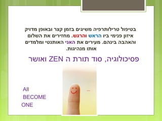 ‫מדויק‬ ‫ובאופן‬ ‫קצר‬ ‫בזמן‬ ‫משיגים‬ ‫טרילותרפיה‬ ‫בטיפול‬
‫ביו‬ ‫פנימי‬ ‫איזון‬‫הראש‬‫והרגש‬‫השלום‬ ‫את‬ ‫מחזירים‬ .
‫את‬ ‫מעירים‬ .‫בינהם‬ ‫והאהבה‬‫האני‬‫ומלמדים‬ ‫האותנטי‬
.‫מנהיגות‬ ‫אותו‬
‫ה‬ ‫תורת‬ ‫סוד‬ ,‫פסיכולוגיה‬ZEN‫ואושר‬
All
BECOME
ONE
 