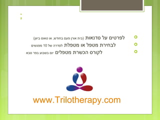 ;
‫סדנאות‬ ‫על‬ ‫לפרטים‬(‫ביוון‬ ‫טאוס‬ ‫או‬ ,‫בחודש‬ ‫פעם‬ ‫אורן‬ ‫)בית‬
‫מטפלת‬ ‫או‬ ‫מטפל‬ ‫לבחירת‬‫של‬ ‫לסדרה‬10‫מפגשים‬
‫מטפלים‬ ‫הכשרת‬ ‫לקורס‬‫סבא‬ ‫בפר‬ ‫בשבוע‬ ‫יום‬
www.Trilotherapy.com
 