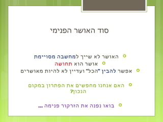 ‫הפנימי‬ ‫האושר‬ ‫סוד‬
‫ל‬ ‫שייך‬ ‫לא‬ ‫האושר‬‫מסויימת‬ ‫מחשבה‬
‫הוא‬ ‫אושר‬‫תחושה‬
‫אפשר‬" ‫להבין‬"‫מאושרים‬ ‫להיות‬ ‫לא‬ ‫ועדיין‬ ‫הכל‬
‫במקום‬ ‫הפתרון‬ ‫את‬ ‫מחפשים‬ ‫אנחנו‬ ‫האם‬
?‫הנכון‬
... ‫פנימה‬ ‫הזרקור‬ ‫את‬ ‫נפנה‬ ‫בואו‬
 