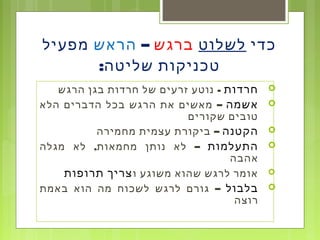 ‫כדי‬‫לשלוט‬‫ברגש‬–‫הראש‬‫מפעיל‬
‫שליטה‬ ‫טכניקות‬:
‫חרדות‬-‫הרגש‬ ‫בגן‬ ‫חרדות‬ ‫של‬ ‫זרעים‬ ‫נוטע‬
‫אשמה‬–‫הלא‬ ‫הדברים‬ ‫בכל‬ ‫הרגש‬ ‫את‬ ‫מאשים‬
‫שקורים‬ ‫טובים‬
‫הקטנה‬–‫מחמירה‬ ‫עצמית‬ ‫ביקורת‬
‫התעלמות‬, –‫מגלה‬ ‫לא‬ ‫מחמאות‬ ‫נותן‬ ‫לא‬
‫אהבה‬
‫ו‬ ‫משוגע‬ ‫שהוא‬ ‫לרגש‬ ‫אומר‬‫תרופות‬ ‫צריך‬
‫בלבול‬–‫באמת‬ ‫הוא‬ ‫מה‬ ‫לשכוח‬ ‫לרגש‬ ‫גורם‬
‫רוצה‬
 