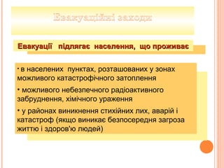 • в населених пунктах, розташованих у зонах
можливого катастрофічного затоплення
• можливого небезпечного радіоактивного
забруднення, хімічного ураження
• у районах виникнення стихійних лих, аварій і
катастроф (якщо виникає безпосередня загроза
життю і здоров'ю людей)
Евакуації підлягає населення, що проживаєЕвакуації підлягає населення, що проживає
 