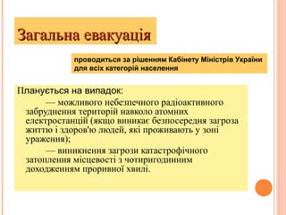 Загальна евакуаціяЗагальна евакуація
Планується на випадок:
— можливого небезпечного радіоактивного
забруднення територій навколо атомних
електростанцій (якщо виникає безпосередня загроза
життю і здоров'ю людей, які проживають у зоні
ураження);
— виникнення загрози катастрофічного
затоплення місцевості з чотиригодинним
доходженням проривної хвилі.
проводиться за рішенням Кабінету Міністрів України
для всіх категорій населення
 