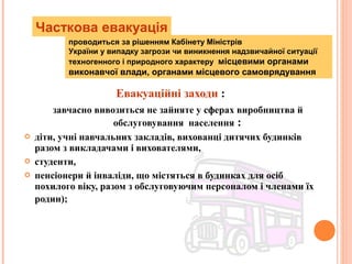 Евакуаційні заходи :
завчасно вивозиться не зайняте у сферах виробництва й
обслуговування населення :
 діти, учні навчальних закладів, вихованці дитячих будинків
разом з викладачами і вихователями,
 студенти,
 пенсіонери й інваліди, що містяться в будинках для осіб
похилого віку, разом з обслуговуючим персоналом і членами їх
родин);
Часткова евакуація
проводиться за рішенням Кабінету Міністрів
України у випадку загрози чи виникнення надзвичайної ситуації
техногенного і природного характеру місцевими органами
виконавчої влади, органами місцевого самоврядування
 
