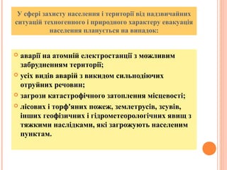 У сфері захисту населення і території від надзвичайних
ситуацій техногенного і природного характеру евакуація
населення планується на випадок:
 аварії на атомній електростанції з можливим
забрудненням території;
 усіх видів аварій з викидом сильнодіючих
отруйних речовин;
 загрози катастрофічного затоплення місцевості;
 лісових і торф'яних пожеж, землетрусів, зсувів,
інших геофізичних і гідрометеорологічних явищ з
тяжкими наслідками, які загрожують населеним
пунктам.
 