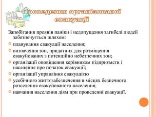 Запобігання проявів паніки і недопущення загибелі людей
забезпечується шляхом:
 планування евакуації населення;
 визначення зон, придатних для розміщення
евакуйованих з потенційно небезпечних зон;
 організації оповіщення керівником підприємств і
населення про початок евакуації;
 організації управління евакуацією
 усебічного життєзабезпечення в місцях безпечного
розселення евакуйованого населення;
 навчання населення діям при проведенні евакуації.
 