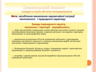 Заходи інженерного захисту
населення і території передбачають:
— облік при розробці генеральних планів забудови населених пунктів і веденні
містобудування можливих проявів в окремих регіонах і на окремих територіях
небезпечних та катастрофічних явищ;
— раціональне розміщення об'єктів підвищеної небезпеки з урахуванням
можливих наслідків їх діяльності у випадку виникнення аварій для безпеки
населення і навколишнього середовища;
— будівництво будинків, будівель, споруд, інженерних мереж і транспортних
комунікацій із заданими рівнями безпеки і надійності;
— розробку і впровадження заходів безаварійного функціонування об'єктів
підвищеної небезпеки;
споруд та інших об’єктів господарювання
МетаМета: запобігання виникнення надзвичайної ситуації: запобігання виникнення надзвичайної ситуації
техногенного і природного характерутехногенного і природного характеру
 