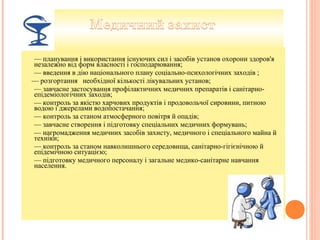 — планування і використання існуючих сил і засобів установ охорони здоров'я
незалежно від форм власності і господарювання;
— введення в дію національного плану соціально-психологічних заходів ;
— розгортання необхідної кількості лікувальних установ;
— завчасне застосування профілактичних медичних препаратів і санітарно-
епідеміологічних заходів;
— контроль за якістю харчових продуктів і продовольчої сировини, питною
водою і джерелами водопостачання;
— контроль за станом атмосферного повітря й опадів;
— завчасне створення і підготовку спеціальних медичних формувань;
— нагромадження медичних засобів захисту, медичного і спеціального майна й
техніки;
— контроль за станом навколишнього середовища, санітарно-гігієнічною й
епідемічною ситуацією;
— підготовку медичного персоналу і загальне медико-санітарне навчання
населення.
 