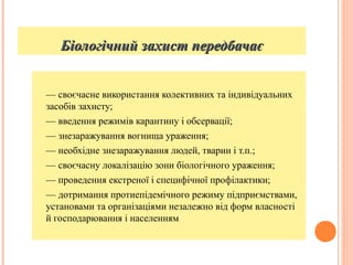 Біологічний захист передбачаєБіологічний захист передбачає
— своєчасне використання колективних та індивідуальних
засобів захисту;
— введення режимів карантину і обсервації;
— знезаражування вогнища ураження;
— необхідне знезаражування людей, тварин і т.п.;
— своєчасну локалізацію зони біологічного ураження;
— проведення екстреної і специфічної профілактики;
— дотримання протиепідемічного режиму підприємствами,
установами та організаціями незалежно від форм власності
й господарювання і населенням
 